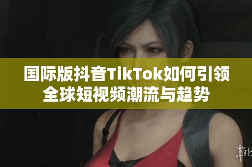 国际版抖音TikTok如何引领全球短视频潮流与趋势