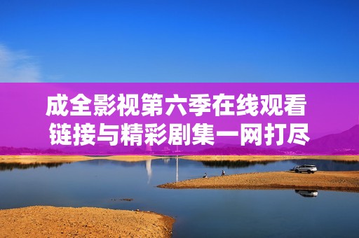 成全影视第六季在线观看 链接与精彩剧集一网打尽