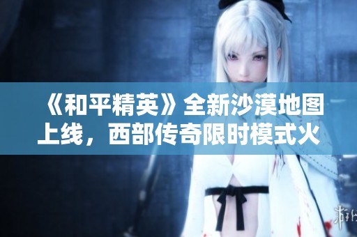 《和平精英》全新沙漠地图上线，西部传奇限时模式火热开启！