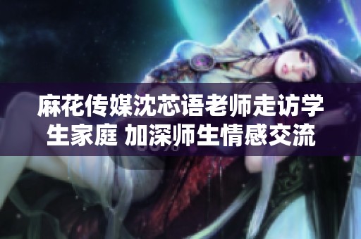 麻花传媒沈芯语老师走访学生家庭 加深师生情感交流