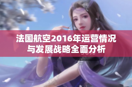 法国航空2016年运营情况与发展战略全面分析