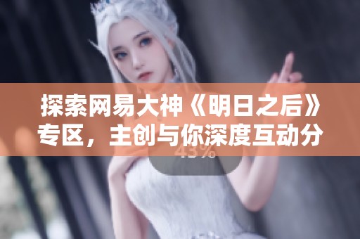 探索网易大神《明日之后》专区，主创与你深度互动分享交流技巧