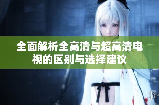 全面解析全高清与超高清电视的区别与选择建议