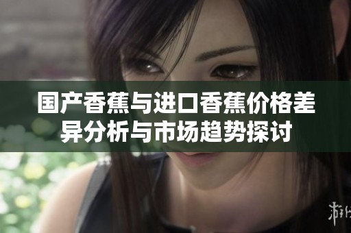国产香蕉与进口香蕉价格差异分析与市场趋势探讨