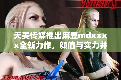 天美传媒推出麻豆mdxxxx全新力作，颜值与实力并存