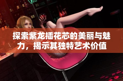 探索紫龙插花芯的美丽与魅力，揭示其独特艺术价值