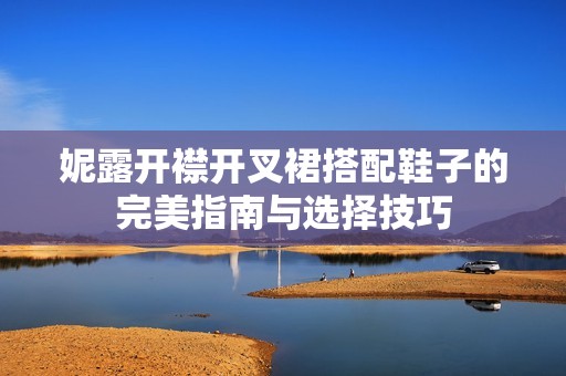 妮露开襟开叉裙搭配鞋子的完美指南与选择技巧