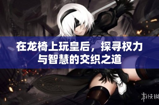 在龙椅上玩皇后，探寻权力与智慧的交织之道