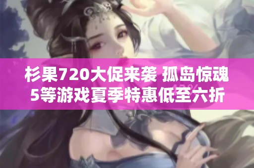 杉果720大促来袭 孤岛惊魂5等游戏夏季特惠低至六折！