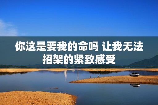 你这是要我的命吗 让我无法招架的紧致感受