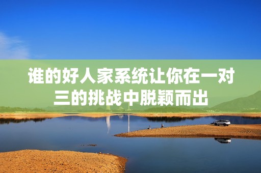 谁的好人家系统让你在一对三的挑战中脱颖而出