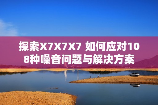 探索X7X7X7 如何应对108种噪音问题与解决方案