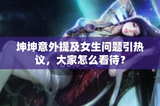 坤坤意外提及女生问题引热议，大家怎么看待？