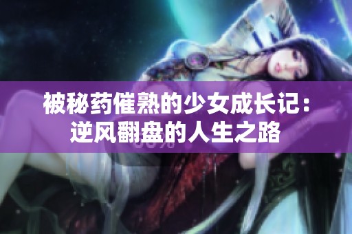 被秘药催熟的少女成长记：逆风翻盘的人生之路