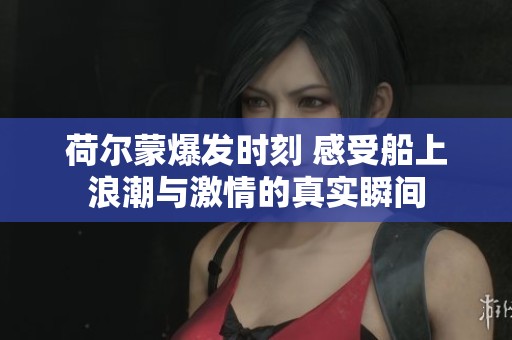 荷尔蒙爆发时刻 感受船上浪潮与激情的真实瞬间