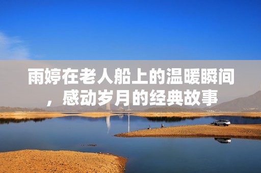 雨婷在老人船上的温暖瞬间，感动岁月的经典故事