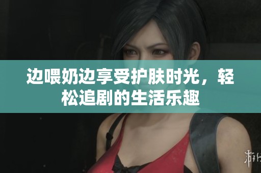 边喂奶边享受护肤时光，轻松追剧的生活乐趣