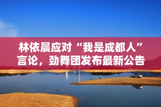林依晨应对“我是成都人”言论，劲舞团发布最新公告引发热议