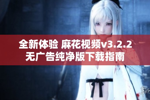 全新体验 麻花视频v3.2.2无广告纯净版下载指南