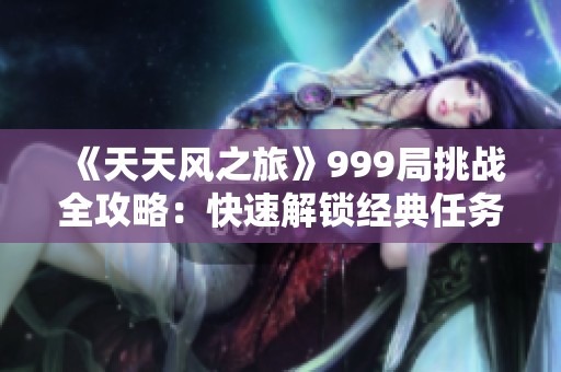 《天天风之旅》999局挑战全攻略：快速解锁经典任务与提升技巧