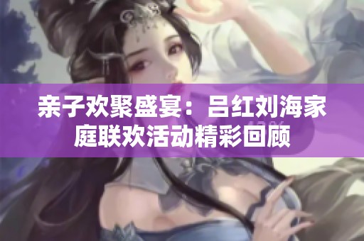 亲子欢聚盛宴：吕红刘海家庭联欢活动精彩回顾