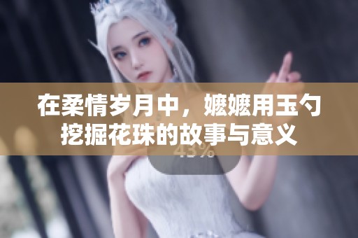 在柔情岁月中，嬷嬷用玉勺挖掘花珠的故事与意义