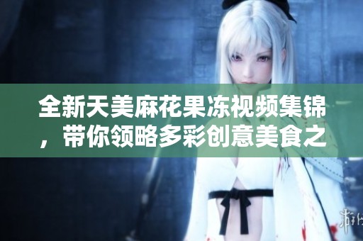 全新天美麻花果冻视频集锦，带你领略多彩创意美食之旅