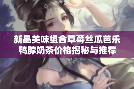 新品美味组合草莓丝瓜芭乐鸭脖奶茶价格揭秘与推荐