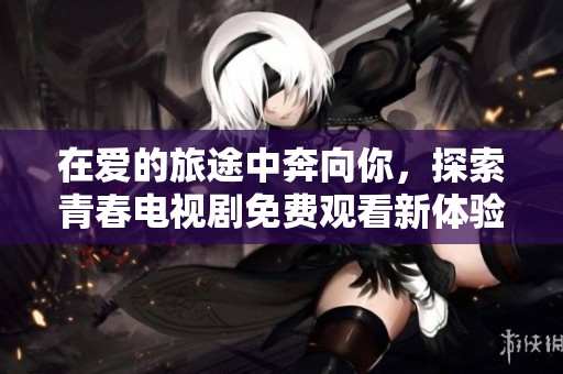 在爱的旅途中奔向你，探索青春电视剧免费观看新体验