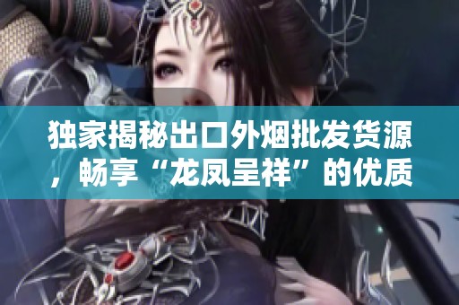 独家揭秘出口外烟批发货源，畅享“龙凤呈祥”的优质选择