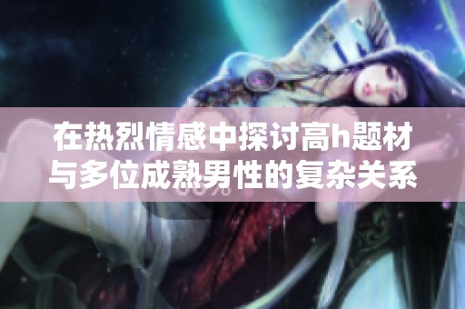 在热烈情感中探讨高h题材与多位成熟男性的复杂关系