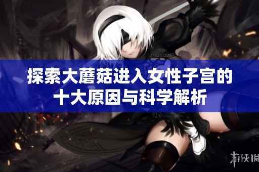 探索大蘑菇进入女性子宫的十大原因与科学解析