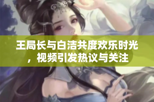 王局长与白洁共度欢乐时光，视频引发热议与关注