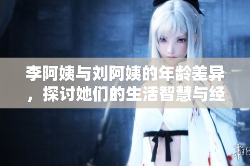 李阿姨与刘阿姨的年龄差异，探讨她们的生活智慧与经历