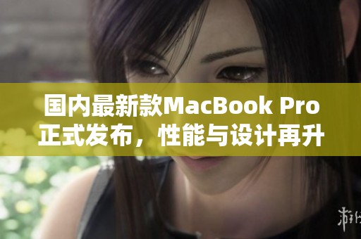 国内最新款MacBook Pro正式发布，性能与设计再升级