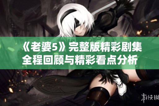 《老婆5》完整版精彩剧集全程回顾与精彩看点分析