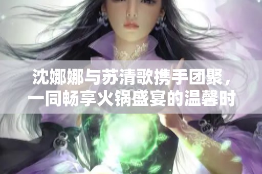 沈娜娜与苏清歌携手团聚，一同畅享火锅盛宴的温馨时刻