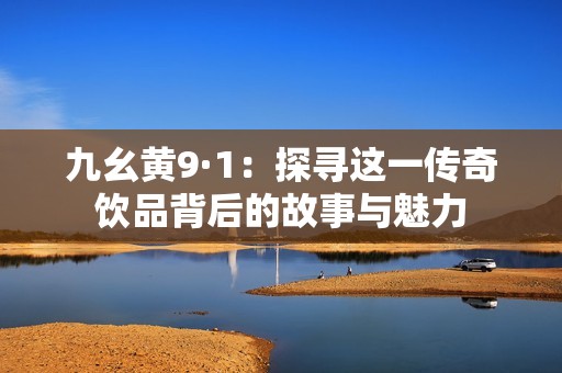 九幺黄9·1：探寻这一传奇饮品背后的故事与魅力