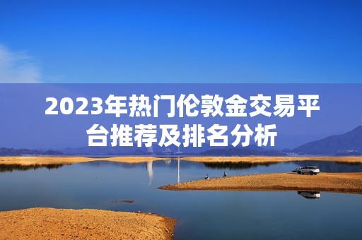 2023年热门伦敦金交易平台推荐及排名分析