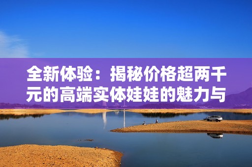 全新体验：揭秘价格超两千元的高端实体娃娃的魅力与品质