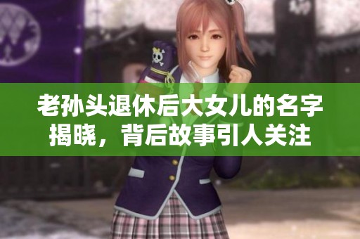 老孙头退休后大女儿的名字揭晓，背后故事引人关注