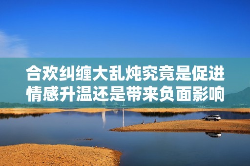 合欢纠缠大乱炖究竟是促进情感升温还是带来负面影响