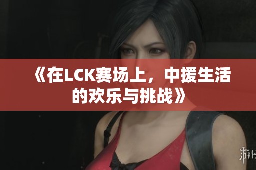 《在LCK赛场上，中援生活的欢乐与挑战》