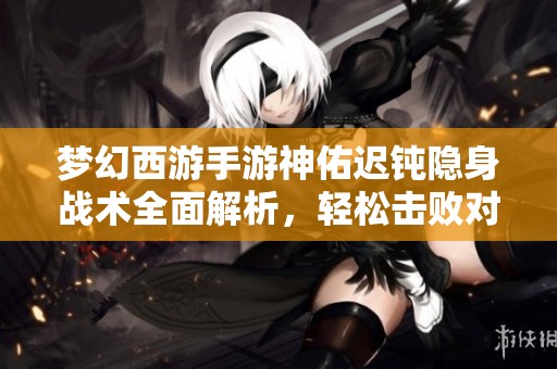 梦幻西游手游神佑迟钝隐身战术全面解析，轻松击败对手的秘诀