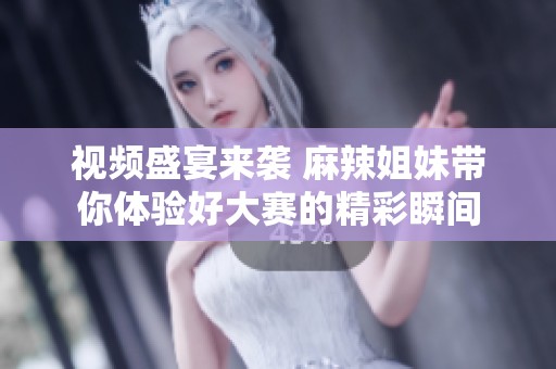 视频盛宴来袭 麻辣姐妹带你体验好大赛的精彩瞬间