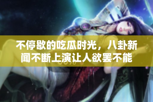 不停歇的吃瓜时光，八卦新闻不断上演让人欲罢不能