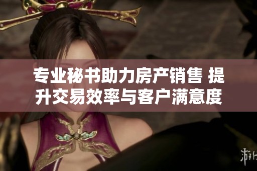 专业秘书助力房产销售 提升交易效率与客户满意度