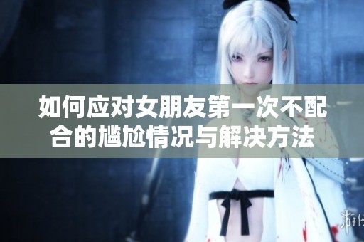 如何应对女朋友第一次不配合的尴尬情况与解决方法
