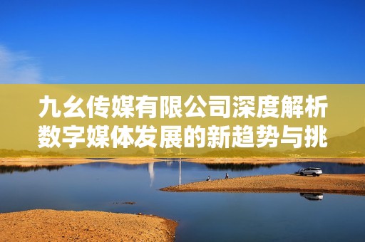 九幺传媒有限公司深度解析数字媒体发展的新趋势与挑战