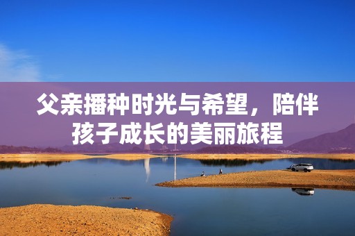 父亲播种时光与希望，陪伴孩子成长的美丽旅程